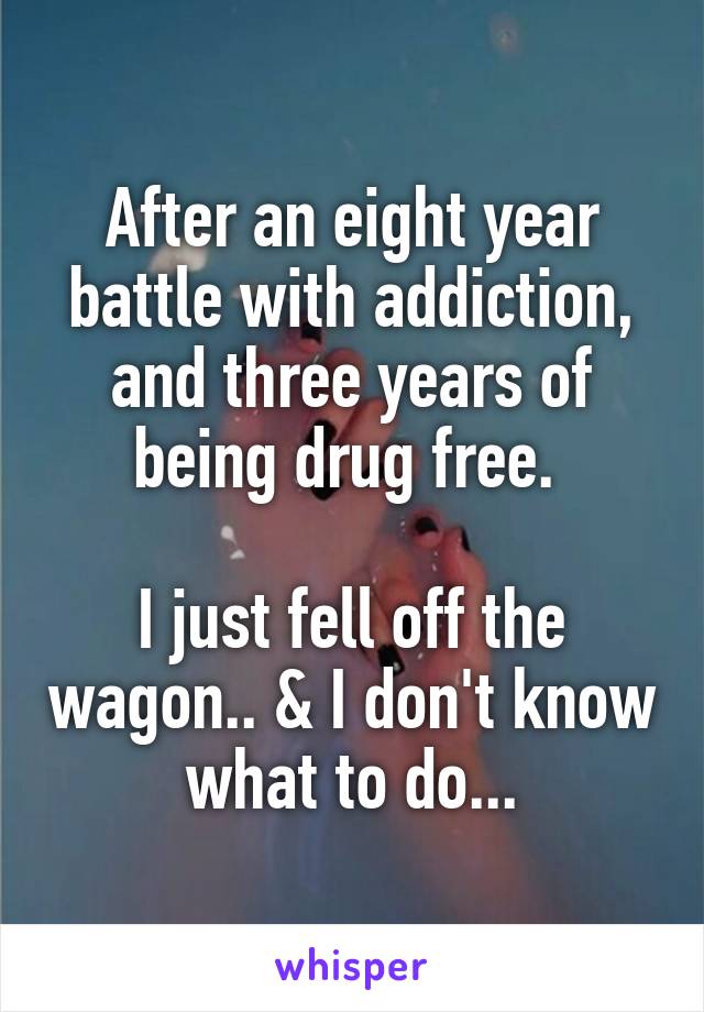 After an eight year battle with addiction, and three years of being drug free. 

I just fell off the wagon.. & I don't know what to do...