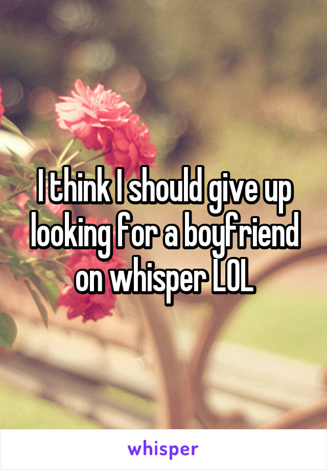 I think I should give up looking for a boyfriend on whisper LOL