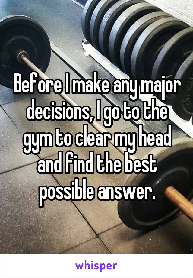 Before I make any major decisions, I go to the gym to clear my head and find the best possible answer.