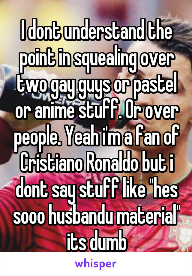 I dont understand the point in squealing over two gay guys or pastel or anime stuff. Or over people. Yeah i'm a fan of Cristiano Ronaldo but i dont say stuff like "hes sooo husbandu material" its dumb