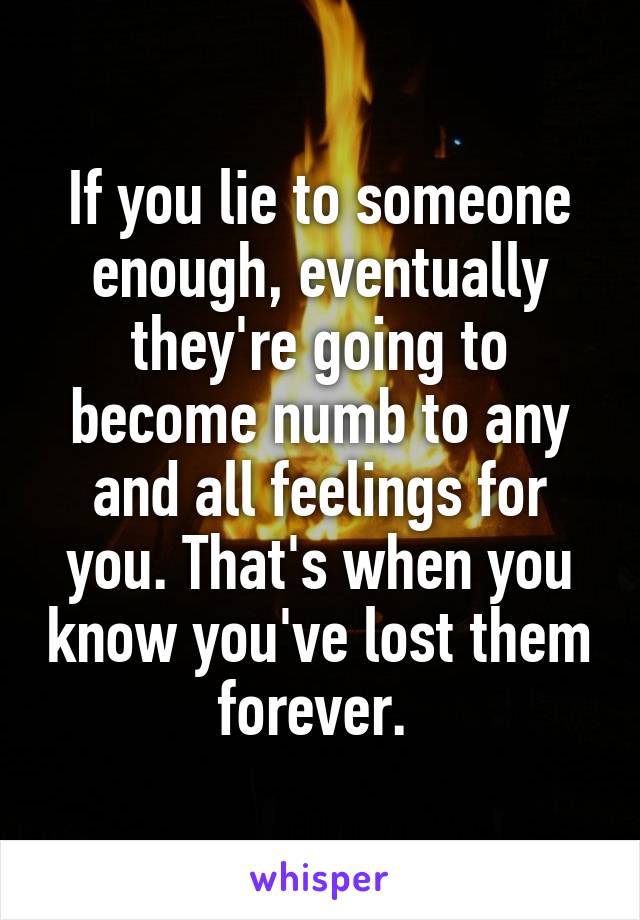 If you lie to someone enough, eventually they're going to become numb to any and all feelings for you. That's when you know you've lost them forever. 