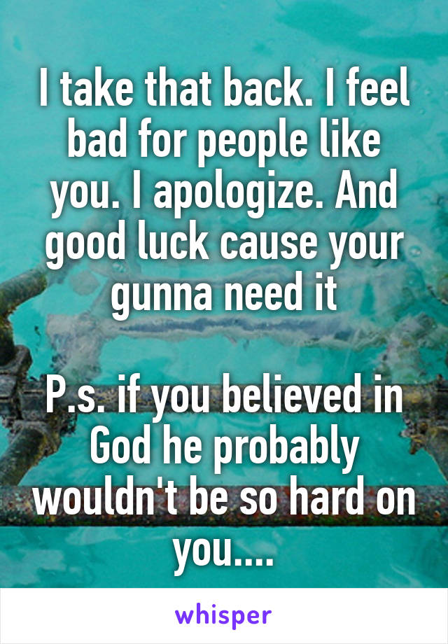 I take that back. I feel bad for people like you. I apologize. And good luck cause your gunna need it

P.s. if you believed in God he probably wouldn't be so hard on you....