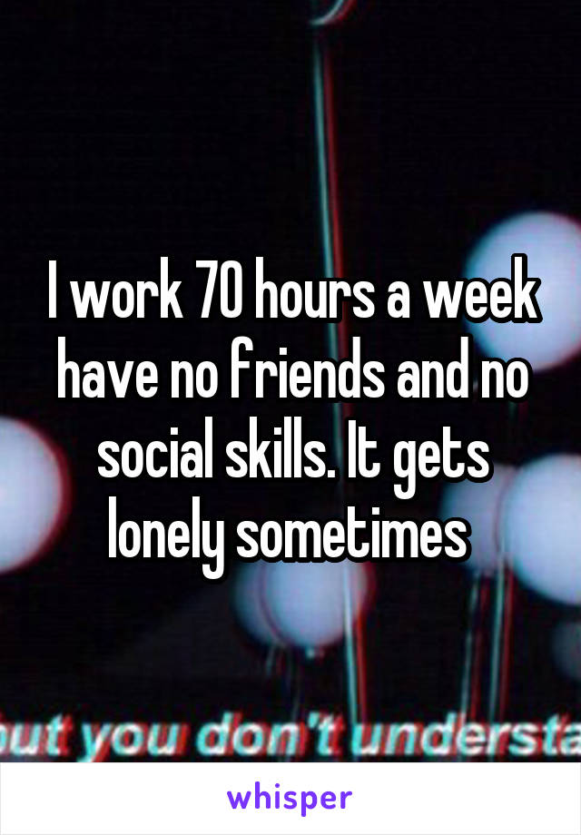 I work 70 hours a week have no friends and no social skills. It gets lonely sometimes 