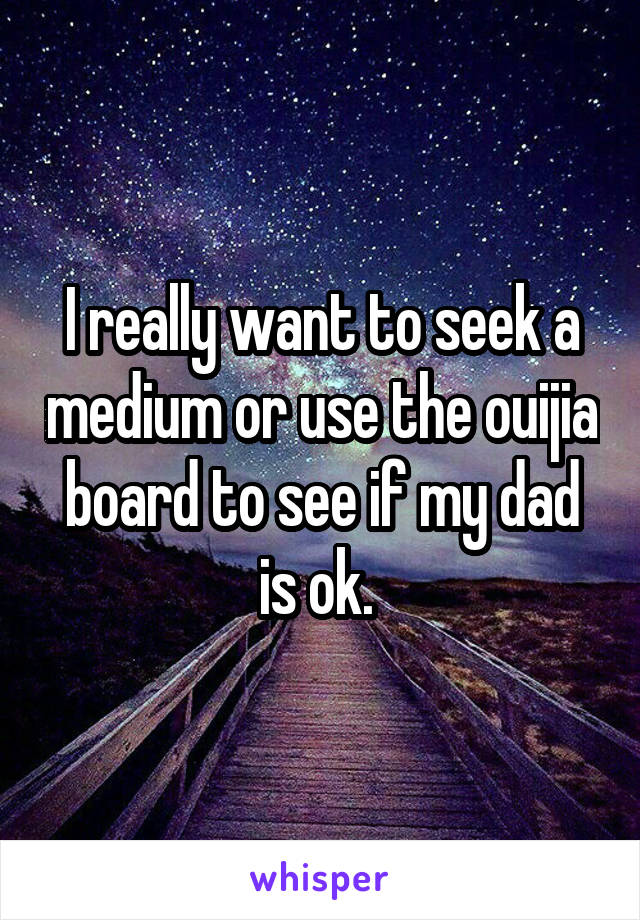 I really want to seek a medium or use the ouijia board to see if my dad is ok. 