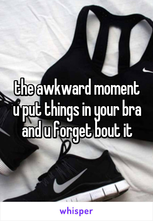 the awkward moment u put things in your bra and u forget bout it