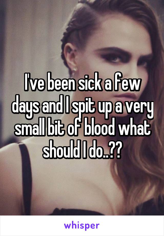 I've been sick a few days and I spit up a very small bit of blood what should I do..??