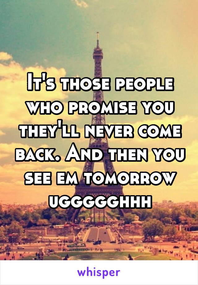 It's those people who promise you they'll never come back. And then you see em tomorrow uggggghhh