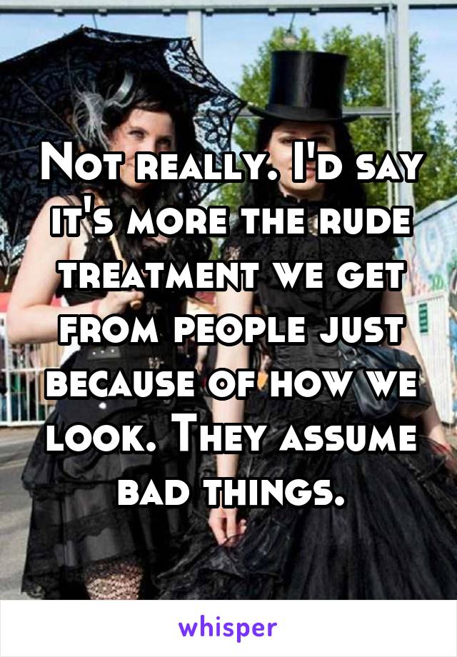 Not really. I'd say it's more the rude treatment we get from people just because of how we look. They assume bad things.