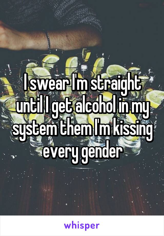 I swear I'm straight until I get alcohol in my system them I'm kissing every gender