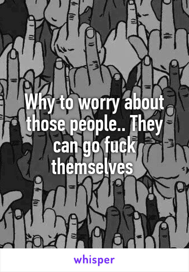 Why to worry about those people.. They can go fuck themselves 