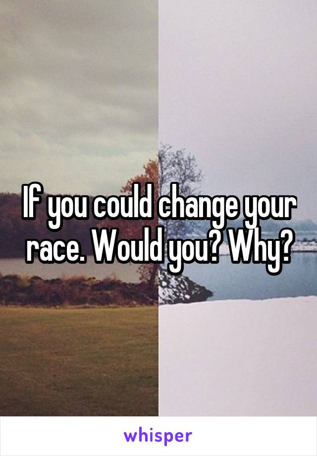If you could change your race. Would you? Why?