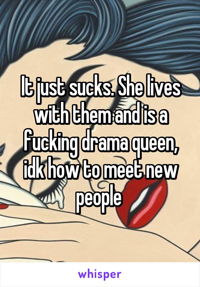 It just sucks. She lives with them and is a fucking drama queen, idk how to meet new people 