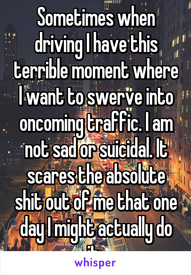Sometimes when driving I have this terrible moment where I want to swerve into oncoming traffic. I am not sad or suicidal. It scares the absolute shit out of me that one day I might actually do it. 