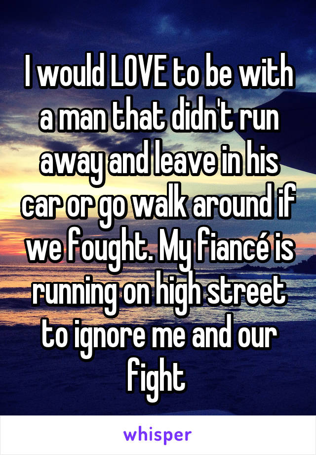 I would LOVE to be with a man that didn't run away and leave in his car or go walk around if we fought. My fiancé is running on high street to ignore me and our fight 