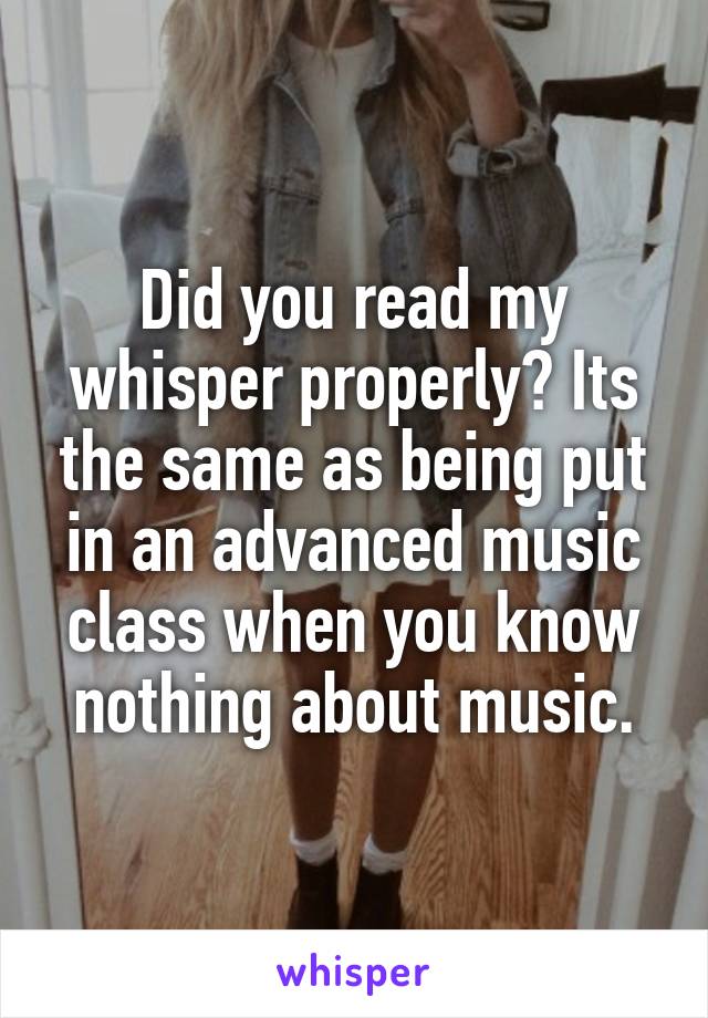 Did you read my whisper properly? Its the same as being put in an advanced music class when you know nothing about music.