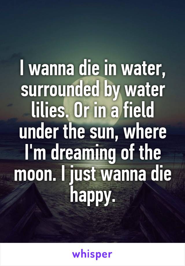 I wanna die in water, surrounded by water lilies. Or in a field under the sun, where I'm dreaming of the moon. I just wanna die happy.