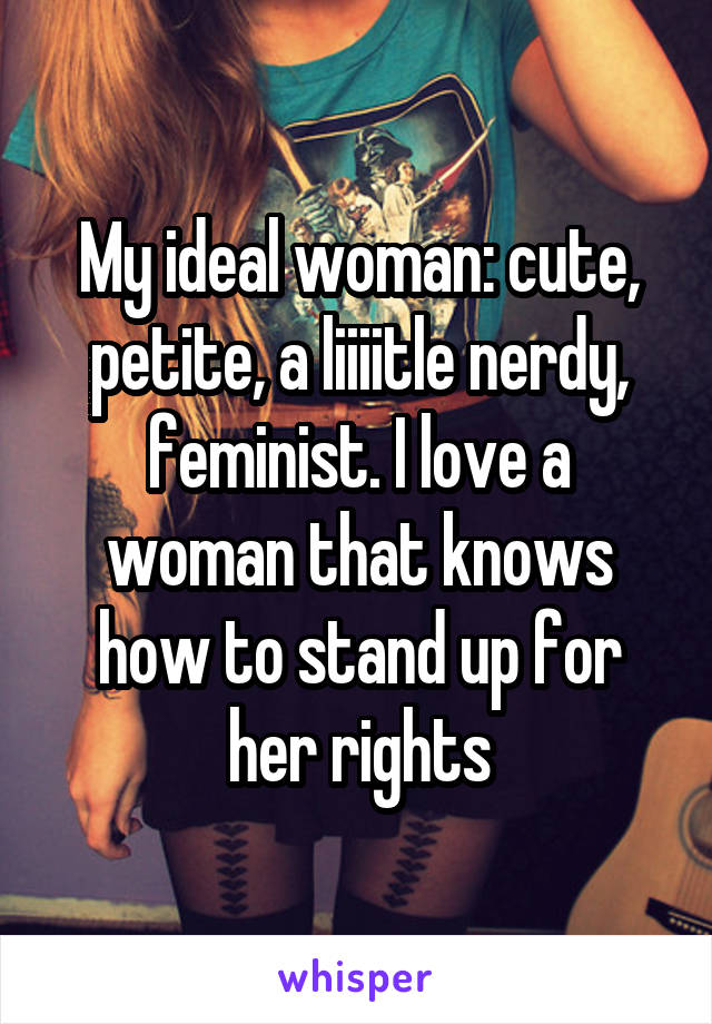 My ideal woman: cute, petite, a liiiitle nerdy, feminist. I love a woman that knows how to stand up for her rights