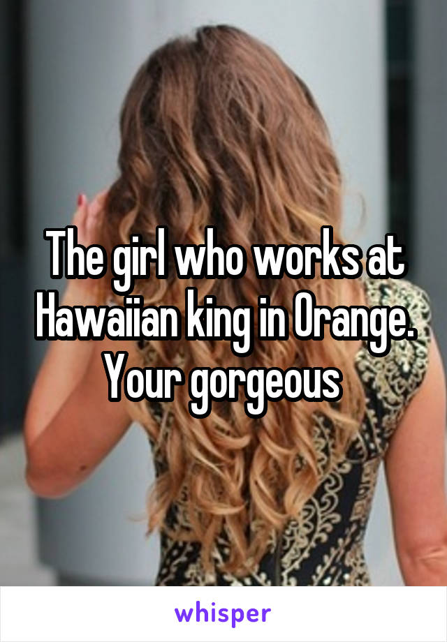 The girl who works at Hawaiian king in Orange. Your gorgeous 