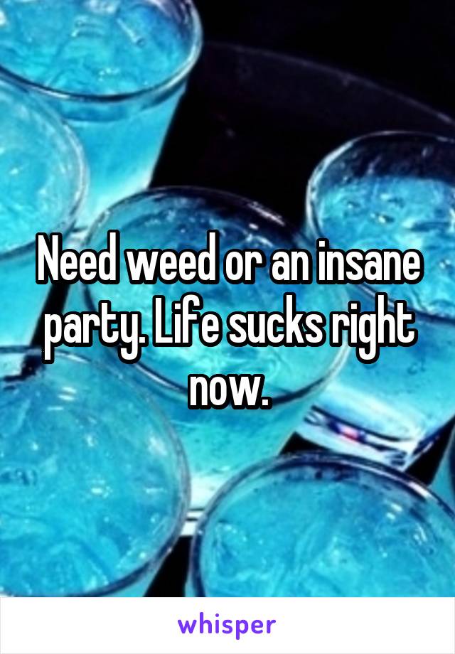 Need weed or an insane party. Life sucks right now.