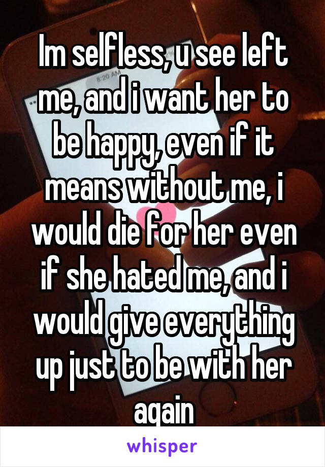 Im selfless, u see left me, and i want her to be happy, even if it means without me, i would die for her even if she hated me, and i would give everything up just to be with her again