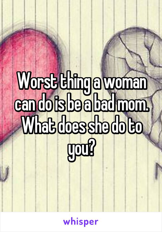 Worst thing a woman can do is be a bad mom. What does she do to you?