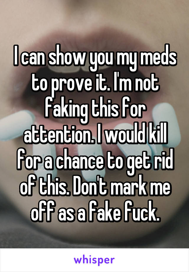 I can show you my meds to prove it. I'm not faking this for attention. I would kill for a chance to get rid of this. Don't mark me off as a fake fuck.