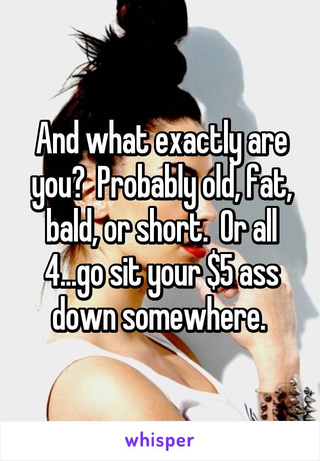 And what exactly are you?  Probably old, fat, bald, or short.  Or all 4...go sit your $5 ass down somewhere. 