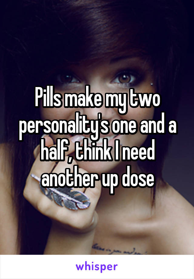 Pills make my two personality's one and a half, think I need another up dose