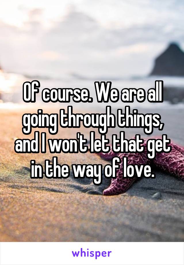 Of course. We are all going through things, and I won't let that get in the way of love.