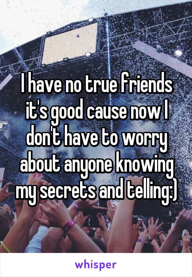 I have no true friends it's good cause now I don't have to worry about anyone knowing my secrets and telling:)
