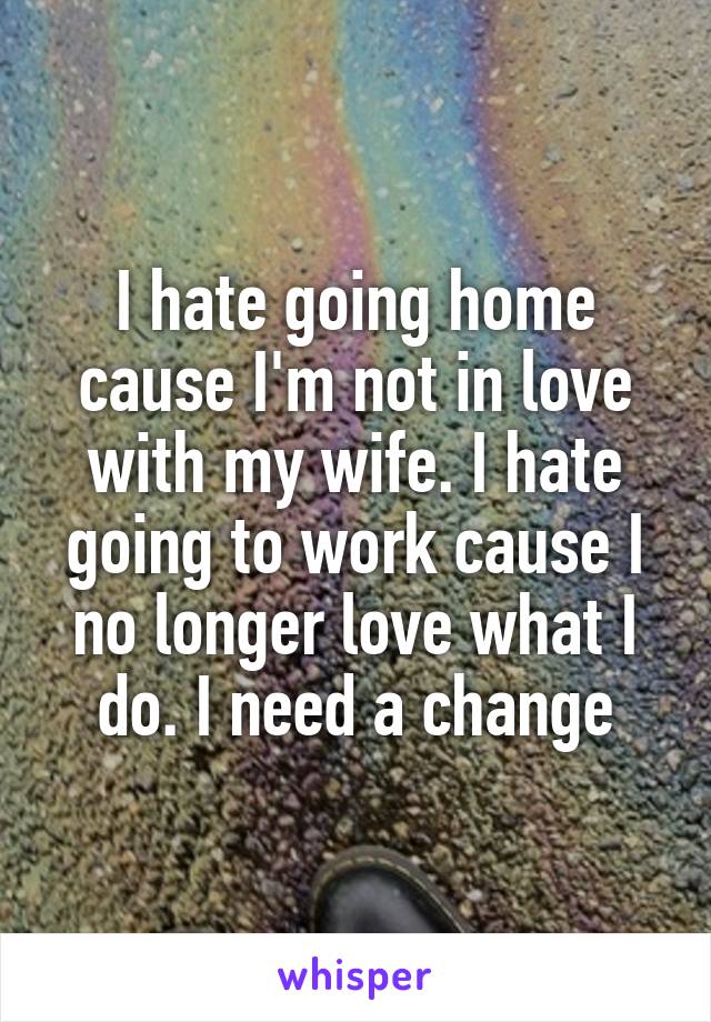 I hate going home cause I'm not in love with my wife. I hate going to work cause I no longer love what I do. I need a change