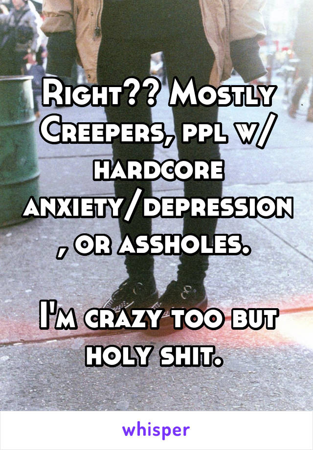 Right?? Mostly
Creepers, ppl w/ hardcore anxiety/depression, or assholes. 

I'm crazy too but holy shit. 