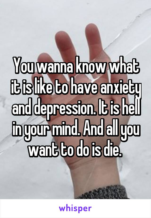 You wanna know what it is like to have anxiety and depression. It is hell in your mind. And all you want to do is die. 