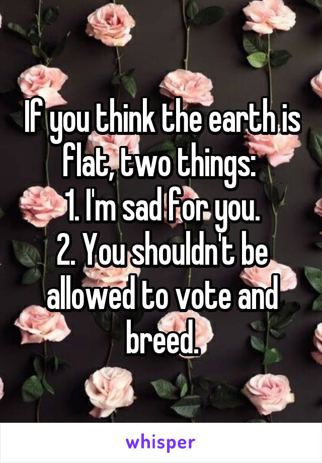 If you think the earth is flat, two things: 
1. I'm sad for you.
2. You shouldn't be allowed to vote and breed.