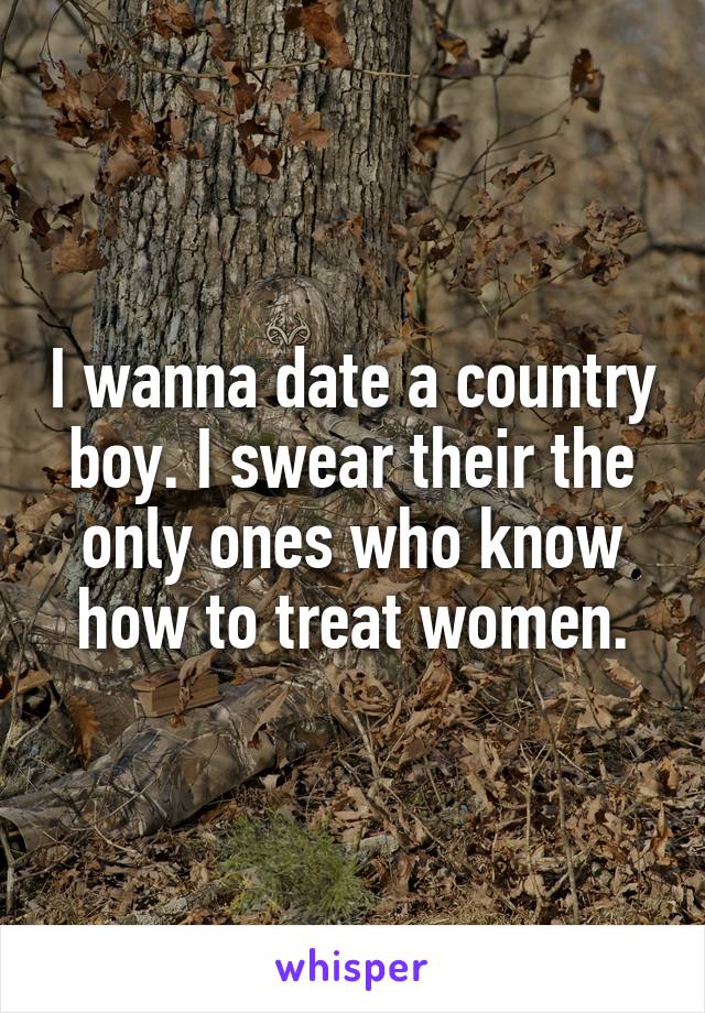 I wanna date a country boy. I swear their the only ones who know how to treat women.
