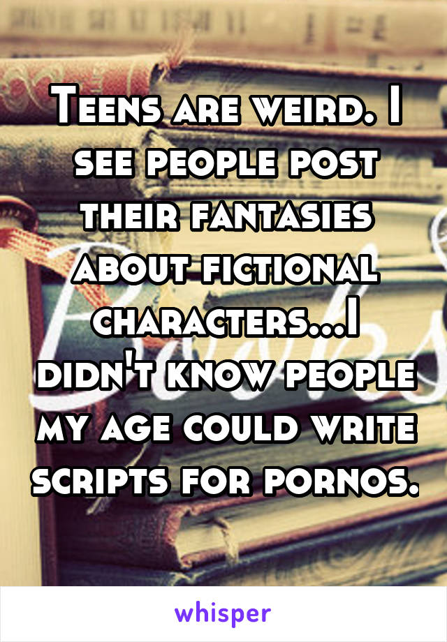 Teens are weird. I see people post their fantasies about fictional characters...I didn't know people my age could write scripts for pornos. 