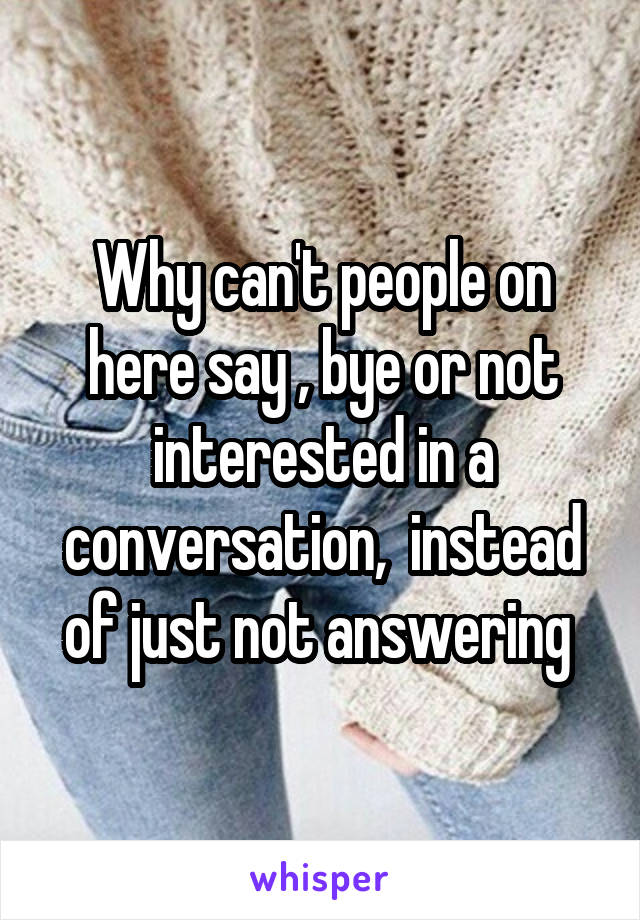 Why can't people on here say , bye or not interested in a conversation,  instead of just not answering 