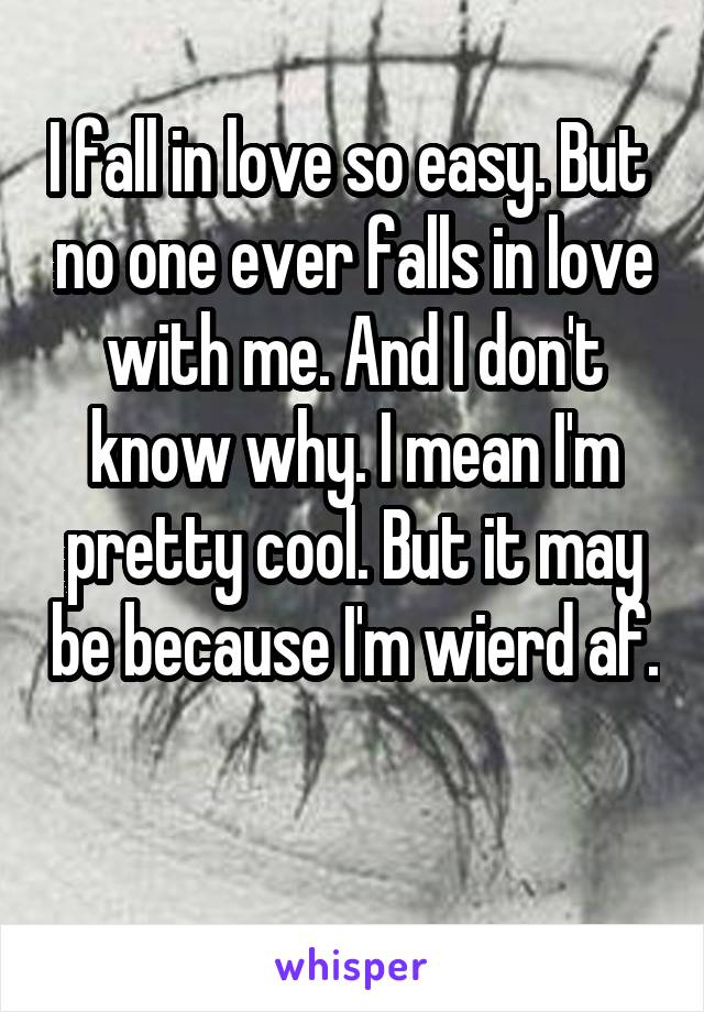 I fall in love so easy. But  no one ever falls in love with me. And I don't know why. I mean I'm pretty cool. But it may be because I'm wierd af. 
