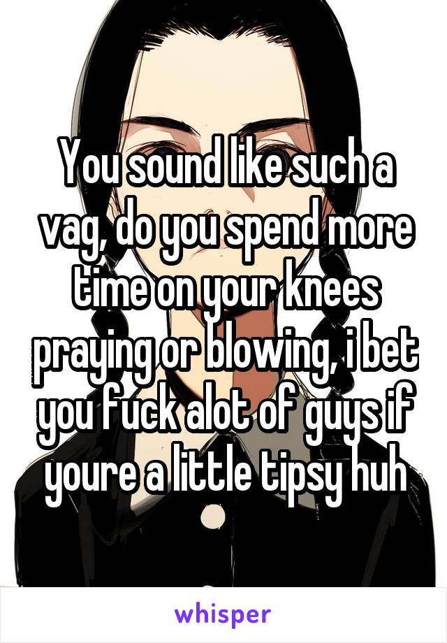 You sound like such a vag, do you spend more time on your knees praying or blowing, i bet you fuck alot of guys if youre a little tipsy huh