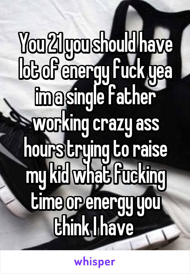 You 21 you should have lot of energy fuck yea im a single father working crazy ass hours trying to raise my kid what fucking time or energy you think I have 