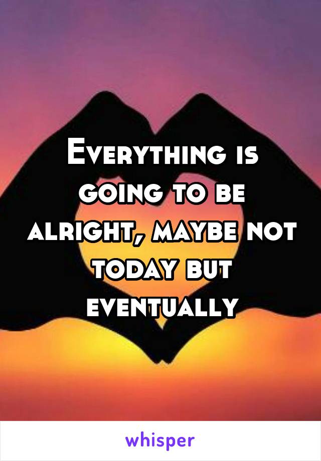 Everything is going to be alright, maybe not today but eventually
