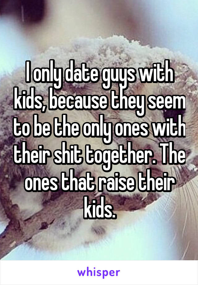 I only date guys with kids, because they seem to be the only ones with their shit together. The ones that raise their kids.