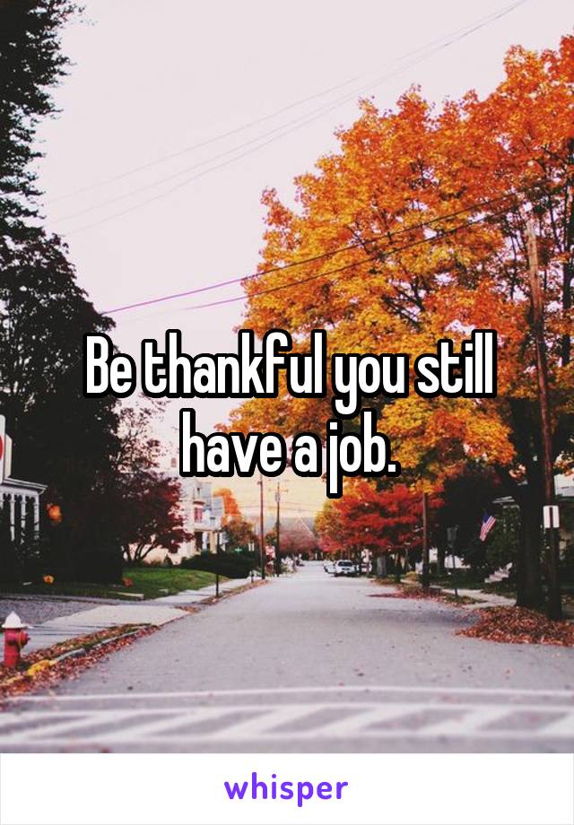 Be thankful you still have a job.