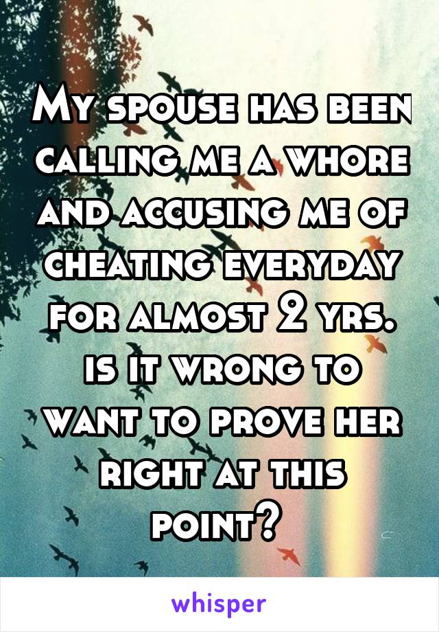 My spouse has been calling me a whore and accusing me of cheating everyday for almost 2 yrs. is it wrong to want to prove her right at this point? 