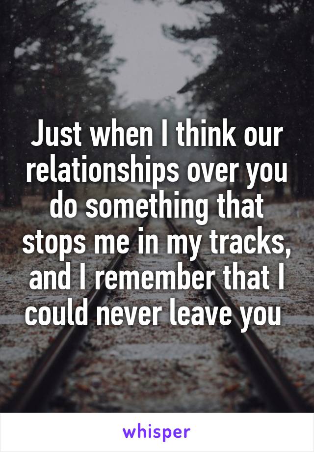Just when I think our relationships over you do something that stops me in my tracks, and I remember that I could never leave you 