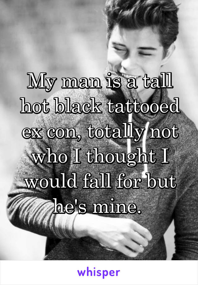 My man is a tall hot black tattooed ex con, totally not who I thought I would fall for but he's mine. 