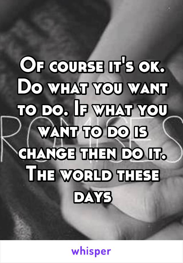Of course it's ok. Do what you want to do. If what you want to do is change then do it. The world these days