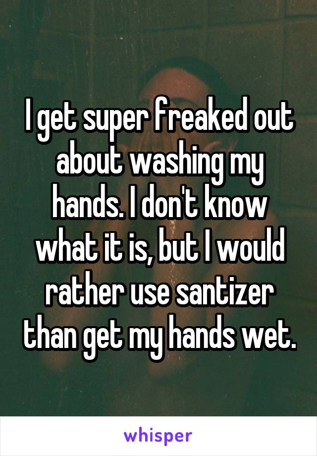 I get super freaked out about washing my hands. I don't know what it is, but I would rather use santizer than get my hands wet.