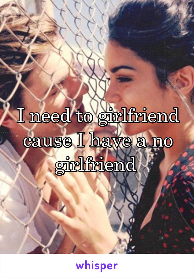 I need to girlfriend cause I have a no girlfriend 