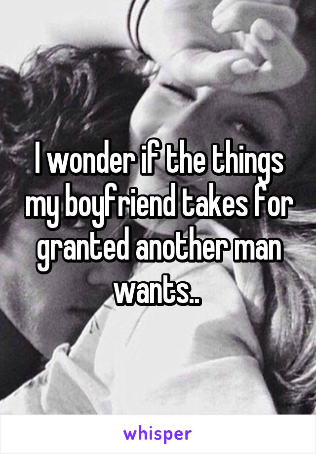 I wonder if the things my boyfriend takes for granted another man wants.. 